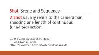 Shot, Scene and Sequence
A Shot usually refers to the cameraman
shooting one length of continuous
(unedited) action.
Ex. The Great Train Robbery (1903)
Dir. Edwin S. Porter
https://www.youtube.com/watch?v=Iqu8JmjiSdE
 