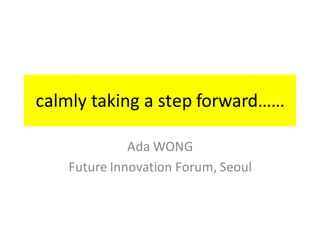 calmly	taking	a	step	forward……
Ada	WONG
Future	Innovation	Forum,	Seoul	
 