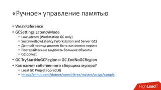 «Ручное» управление памятью
• WeakReference
• GCSettings.LatencyMode
• LowLatency (Workstation GC only)
• SustainedLowLatency (Workstation and Server GC)
• Данный период должен быть как можно короче
• Постарайтесь не выделять большие объекты
• GC.Collect
• GC.TryStartNoGCRegion и GC.EndNoGCRegion
• Как насчет собственного сборщика мусора?
• Local GC Project (CoreCLR)
• https://github.com/dotnet/coreclr/tree/master/src/gc/sample.
 