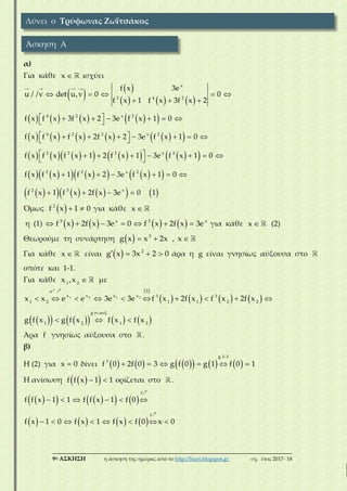 ___________________________________________________________________________
9η ΑΣΚΗΣΗ η άσκηση της ημέρας από το http://lisari.blogspot.gr σχ. έτος 2017-΄18
α)
Για κάθε x ισχύει
   
     
        
          
            
          
         
    
  
       
        
       
 
     
   
x
2 4 2
4 2 x 2
4 2 2 x 2
2 2 2 x 2
2 2 x 2
2 3 x
f x 3e
u / /v det u,v 0 0
f x 1 f x 3f x 2
f x f x 3f x 2 3e f x 1 0
f x f x f x 2f x 2 3e f x 1 0
f x f x f x 1 2 f x 1 3e f x 1 0
f x f x 1 f x 2 3e f x 1 0
f x 1 f x 2f x 3e 0 1
Όμως   2
f x 1 0 για κάθε x
η (1)              3 x 3 x
f x 2f x 3e 0 f x 2f x 3e για κάθε x (2)
Θεωρούμε τη συνάρτηση     3
g x x 2x , x
Για κάθε x είναι     2
g x 3x 2 0 άρα η g είναι γνησίως αύξουσα στο
οπότε και 1-1.
Για κάθε 1 2
x ,x με
 
       
         
 
         
  
x
1 2 1 2
2e
x x x x 3 3
1 2 1 1 2 2
g .
1 2 1 2
x x e e 3e 3e f x 2f x f x 2f x
g f x g f x f x f x
Άρα f γνησίως αύξουσα στο .
β)
Η (2) για x 0 δίνει           

     
g 1 1
3
f 0 2f 0 3 g f 0 g 1 f 0 1
Η ανίσωση    f f x 1 1 ορίζεται στο .
       
       
     
       
f
f
f f x 1 1 f f x 1 f 0
f x 1 0 f x 1 f x f 0 x 0
Λύνει ο Τρύφωνας Ζωϊτσάκος
Άσκηση Α
 