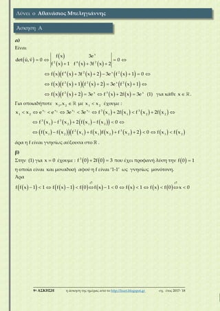 ___________________________________________________________________________
9η ΑΣΚΗΣΗ η άσκηση της ημέρας από το http://lisari.blogspot.gr σχ. έτος 2017-΄18
α)
Είναι
 
 
     
   
  
x
2 4 2
f x 3e
det u,v 0 0
f x 1 f x 3f x 2
               4 2 x 2
f x f x 3f x 2 3e f x 1 0
               2 2 x 2
f x f x 1 f x 2 3e f x 1
             2 x 3 x
f x f x 2 3e f x 2f x 3e (1) για κάθε x .
Για οποιαδήποτε 1 2
x ,x με 1 2
x x έχουμε :
                1 2 1 2x x x x 3 3
1 2 1 1 2 2
x x e e 3e 3e f x 2f x f x 2f x
             3 3
1 2 1 2
f x f x 2 f x f x 0
                        2 3
1 2 1 1 2 2 1 2
f x f x f x f x f x f x 2 0 f x f x
άρα η f είναι γνησίως αύξουσα στο  .
β)
Στην (1) για x 0 έχουμε :     3
f 0 2f 0 3 που έχει προφανή λύση την   f 0 1
η οποία είναι και μοναδική αφού η f είναι ‘1-1’ ως γνησίως μονότονη.
Άρα
               
 
             
f f
f f x 1 1 f f x 1 f 0 f x 1 0 f x 1 f x f 0 x 0
Λύνει ο Αθανάσιος Μπεληγιάννης
Άσκηση Α
 