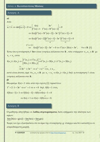 ___________________________________________________________________________
9η ΑΣΚΗΣΗ η άσκηση της ημέρας από το http://lisari.blogspot.gr σχ. έτος 2017-΄18
α)
Από
    
  
x
2 4 2
f(x) 3e
u / /v det u,v 0 0
f (x) 1 f (x) 3f (x) 2
   
    
 
     
     
4 2 x 2
2 2 x 2
0 0
f(x) f (x) 3f (x) 2 3e f (x) 1 0
f(x) f (x) 2 f (x) 1 3e f (x) 1 0
 
 
 
        
2
: f (x) 1 0
2 x 3 x
f(x) f (x) 2 3e 0 f (x) 2f(x) 3e , x  1
Έστω ότι η συνάρτηση f δεν είναι γνησίως αύξουσα στο , τότε υπάρχουν 1 2
x ,x με
1 2
x x ώστε
   
      
  
3 3
3 31 2
1 2 1 1 2 2
1 2
f (x ) f (x )
f(x ) f(x ) f (x ) 2f(x ) f (x ) 2f(x )
2f(x ) 2f(x )
  
     
x
1 2 1 2
1 e
x x x x
1 2
3e 3e e e x x ,
αυτό είναι άτοπο, άρα  1 2
x ,x με   1 2 1 2
x x f(x ) f(x ) δηλ. η συνάρτηση f είναι
γνησίως αύξουσα στο .
β)
Θεωρούμε f(x) 1 τότε από την σχέση  1 προκύπτει:
    3 x x
1 2 1 3e e 1  x 0 δηλ. f(0) 1 έτσι,
   

       
f
f f(x) 1 1 f f(x) 1 f(0) f(x) 1 0

     
f
f(x) 1 f(x) f(0) x 0.
Ο μαθητής οδηγήθηκε σε λάθος συμπεράσματα, διότι εφήρμοσε την ιδιότητα των
ορίων:
   
  
x x x
lim h(x) g(x) lim h(x) lim g(x)
Χωρίς να έχει εξασφαλίσει ότι το όριο της συνάρτησης g υπάρχει και δεν καταλήγει σε
απροσδιόριστη μορφή.
Λύνει ο Κωνσταντίνος Μόσιος
Άσκηση Α
Άσκηση Β
 