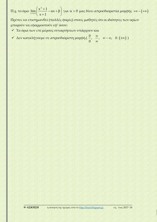 ___________________________________________________________________________
9η ΑΣΚΗΣΗ η άσκηση της ημέρας από το http://lisari.blogspot.gr σχ. έτος 2017-΄18
Π.χ. το όριο

 
    
 
2
x
x 1
lim x
x 1
για   0 μας δίνει απροσδιοριστία μορφής    
Πρέπει να επισημανθεί (πολλές φορές) στους μαθητές ότι οι ιδιότητες των ορίων
μπορούν να εφαρμοστούν εφ’ όσον:
 Τα όρια των επί μέρους συναρτήσεων υπάρχουν και
 Δεν καταλήγουμε σε απροσδιόριστη μορφή.(  
    

0
, , , 0
0
)
 