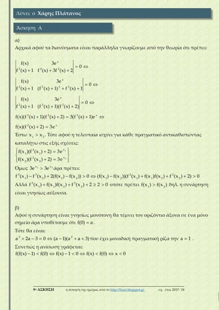 ___________________________________________________________________________
9η ΑΣΚΗΣΗ η άσκηση της ημέρας από το http://lisari.blogspot.gr σχ. έτος 2017-΄18
α)
Αρχικά αφού τα διανύσματα είναι παράλληλα γνωρίζουμε από την θεωρία ότι πρέπει:
 
  
 
   
 
  
    
 
x
2 4 2
x
2 2 2 2
x
2 2 2
2 2 2 x
2 x
f(x) 3e
0
f (x) 1 f (x) 3f (x) 2
f(x) 3e
0
f (x) 1 (f (x) 1) f (x) 1
f(x) 3e
0
f (x) 1 (f (x) 1)(f (x) 2)
f(x)(f (x) 1)(f (x) 2) 3(f (x) 1)e
f(x)(f (x) 2) 3e
Έστω 1 2
x x . Τότε αφού η τελευταία ισχύει για κάθε πραγματικό αντικαθιστώντας
καταλήγω στις εξής σχέσεις:
   
 
   
1
2
x2
1 1
x2
2 2
f(x )(f (x ) 2) 3e
f(x )(f (x ) 2) 3e
Όμως 1 2x x
3e 3e άρα πρέπει:
         3 3 2 2
1 2 1 2 1 2 1 1 2 2
f (x ) f (x ) 2(f(x ) f(x )) 0 (f(x ) f(x ))(f (x ) f(x )f(x ) f (x ) 2) 0
Αλλά     2 2
1 1 2 2
f (x ) f(x )f(x ) f (x ) 2 2 0 οπότε πρέπει 1 2
f(x ) f(x ) δηλ. η συνάρτηση
είναι γνησίως αύξουσα.
β)
Αφού η συνάρτηση είναι γνησίως μονότονη θα τέμνει τον οριζόντιο άξονα σε ένα μόνο
σημείο άρα υποθέτουμε ότι f(0) a .
Τότε θα είναι:
      3 2
a 2a 3 0 (a 1)(a a 3)που έχει μοναδική πραγματική ρίζα την a 1 .
Συνεπώς η ανίσωση γράφεται:
        f(f(x) 1) f(0) f(x) 1 0 f(x) f(0) x 0
Λύνει ο Χάρης Πλάτανος
Άσκηση Α
 