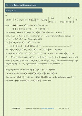 ___________________________________________________________________________
9η ΑΣΚΗΣΗ η άσκηση της ημέρας από το http://lisari.blogspot.gr σχ. έτος 2017-΄18
α)
Επειδή u // v ισχύει ότι :  det u,v 0 δηλαδή 
  
x
2 4 2
f(x) 3e
0
f (x) 1 f (x) 3f (x) 2
οπότε :  f x ∙ (  4 2
f (x) 3f (x) 2) = x
3e ∙( 2
f (x) 1 ) ⟺
 f x ∙ 2
(f (x) 2)∙ ( 2
f (x) 1) =  x
3 e ∙( 2
f (x) 1 )
και επειδή  2
f (x) 1 0 έχουμε ότι :  f x ∙ 2
(f (x) 2) =  x
3 e (σχέση 1)
Έστω 1
x , 2
x  ℝ με 1 2
x x και επειδή η x
e είναι γνησίως αύξουσα έχουμε ότι
1 2x x
e e ⇔ 1 2x x
3e 3e και λόγω σχέσης ( 1)
 1
f x ∙ 2
1
(f (x ) 2) <  2
f x ∙ 2
2
(f (x ) 2) ⟺
⟺  3
1
f x    1
2 f x  3
2
- f x   2
2f x 0 ⟺ ……………………………………… ⟺
⟺                  2 2
1 2 1 1 2 2
f x f x f (x ) f x f x f x 2 0 . (σχέση 2)
Η παράσταση :          2 2
1 1 2 2
f (x ) f x f x f x 2 (τριώνυμο ως προς  1
f x ) έχει
Δ =    2
2
3f x 8 0 οπότε          2 2
1 1 2 2
f (x ) f x f x f x 2  0 για κάθε 1
x , 2
x
οπότε η σχέση (2) γίνεται : 1 2
f(x ) f(x ) 0  1 2
f(x ) f(x ) και σε συνδυασμό με την
αρχική σχέση 1 2
x x έχουμε ότι η f είναι γνησίως αύξουσα στο
β)
Η σχέση (1) για x=0 γίνεται  f 0 ∙ 2
(f (0) 2) =  0
3 e δηλαδή
                   3 2
f (0) 2f(0) 3 0 f 0 1 f 0 f 0 3 0 f 0 1
Η ανίσωση   f f x 1 1 γίνεται :      f f x 1 f 0 και επειδή από α)ερώτημα f γν.
αύξουσα             f x 1 0 f x 1 f x f 0 οπότε x 0
Λύνει ο Γιώργος Κουρεμπανάς
Άσκηση Α
 