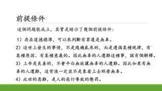 前提條件
這個問題能成立，其實是暗示了幾個前提條件:
1）存在道德標準，可以來判斷有罪還是無辜。
2）這世上發生的事情，不是隨機亂來的，而是遵循某種規律，有
某種原因、有某種意義的。因此無辜的人遭難這種事，該有個解釋。
3）上帝是良善的，不會平白無故讓無辜的人遭難。因此如果有無
辜的人遭難，這背後一定並不是象看上去那麼無辜。
4）此世的患難，是人的惡行導致的懲罰。
 