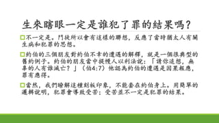 生來瞎眼一定是誰犯了罪的結果嗎？
不一定是。門徒所以會有這樣的聯想，反應了當時猶太人有關
生病和犯罪的思想。
約伯的三個朋友對約伯不幸的遭遇的解釋，就是一個很典型的
舊約例子。約伯的朋友當中提幔人以利法說：「請你追想，無
辜的人有誰滅亡？」（伯4:7）他認為約伯的遭遇是因果報應，
罪有應得。
當然，我們瞭解這種刻板印象，不能套在約伯身上。用簡單的
邏輯說明，犯罪會導致受苦；受苦並不一定是犯罪的結果。
 