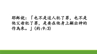 耶穌說：「也不是這人犯了罪，也不是
他父母犯了罪，是要在他身上顯出神的
作為來。」(約:9:3)
 