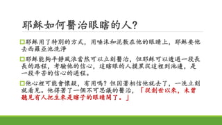 耶穌如何醫治眼瞎的人?
耶穌用了特別的方式，用唾沫和泥敷在他的眼睛上，耶穌要他
去西羅亞池洗淨
耶穌能夠平靜風浪當然可以立刻醫治，但耶穌可以透過一段長
長的路程，考驗他的信心，這瞎眼的人摸黑從這裡到池邊，是
一段辛苦的信心的過程。
他心裡可能會懷疑，有用嗎？但因著相信他就去了，一洗立刻
就看見。他得著了一個不可思議的醫治，「從創世以來，未曾
聽見有人把生來是瞎子的眼睛開了。」
 
