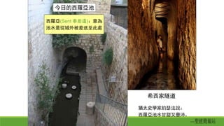 今日的西羅亞池
希西家隧道
猶太史學家約瑟法說：
西羅亞池水甘甜又豐沛。
西羅亞(Sent 奉差遣)：意為
池水是從城外被差送至此處
 