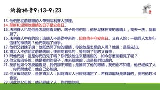 13. 他們把從前瞎眼的人帶到法利賽人那裡。
14. 耶穌和泥開他眼睛的日子是安息日。
15. 法利賽人也問他是怎麼得看見的。瞎子對他們說：他把泥抹在我的眼睛上，我去一洗，就看
見了。
16. 法利賽人中有的說：這個人不是從神來的，因為他不守安息日。又有人說：一個罪人怎能行
這樣的神蹟呢？他們就起了紛爭。
17. 他們又對瞎子說：他既然開了你的眼睛，你說他是怎樣的人呢？他說：是個先知。
18. 猶太人不信他從前是瞎眼，後來能看見的，等到叫了他的父母來，
19. 問他們說：這是你們的兒子嗎？你們說他生來是瞎眼的，如今怎麼能看見了呢？
20. 他父母回答說：他是我們的兒子，生來就瞎眼，這是我們知道的。
21. 至於他如今怎麼能看見，我們卻不知道；是誰開了他的眼睛，我們也不知道。他已經成了人
，你們問他吧，他自己必能說。
22. 他父母說這話，是怕猶太人；因為猶太人已經商議定了，若有認耶穌是基督的，要把他趕出
會堂。
23. 因此他父母說：他已經成了人，你們問他吧。
約翰福音9:13-9:23
 