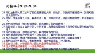 24.所以法利賽人第二次叫了那從前瞎眼的人來，對他說：你該將榮耀歸給神，我們知道
這人是個罪人。
25.他說：他是個罪人不是，我不知道；有一件事我知道，從前我是眼瞎的，如今能看見
了。
26.他們就問他說：他向你做什麼？是怎麼開了你的眼睛呢？
27.他回答說：我方才告訴你們，你們不聽，為什麼又要聽呢？莫非你們也要作他的門徒
嗎？
28.他們就罵他說：你是他的門徒；我們是摩西的門徒。
29.神對摩西說話是我們知道的；只是這個人，我們不知道他從哪裡來！
30.那人回答說：他開了我的眼睛，你們竟不知道他從哪裡來，這真是奇怪！
31.我們知道神不聽罪人，惟有敬奉神、遵行他旨意的，神才聽他。
32.從創世以來，未曾聽見有人把生來是瞎子的眼睛開了。
33.這人若不是從神來的，什麼也不能做。
34.他們回答說：你全然生在罪孽中，還要教訓我們嗎？於是把他趕出去了。
約翰福音9:24-9:34
 