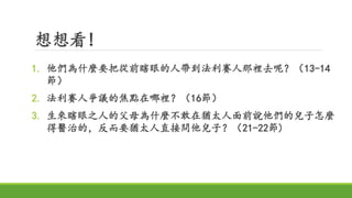 想想看!
1. 他們為什麼要把從前瞎眼的人帶到法利賽人那裡去呢？（13-14
節）
2. 法利賽人爭議的焦點在哪裡？（16節）
3. 生來瞎眼之人的父母為什麼不敢在猶太人面前說他們的兒子怎麼
得醫治的，反而要猶太人直接問他兒子？（21-22節)
 