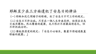 耶穌至少在三方面違犯了安息日的律法
(一)耶穌和泥巴開瞎子的眼睛，犯了安息日不可工作的規定。
(二)安息日不許治病。只有在一個人生命垂危時，始得在安息
日施用藥物。然而醫療的範圍，也只限於不要讓病情惡化，但
不許把病治好。
(三)傳統很清楚的規定：「安息日吐唾沫，數量不得超過敷蓋
眼瞼的範圍。」
 