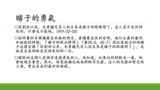 瞎子的勇氣
從創世以來，未曾聽見有人把生來是瞎子的眼睛開了。這人若不是從神
來的，什麼也不能做。(約9:32-33)
按照舊約有關彌賽亞來臨的預言，當彌賽亞來到世間，施行公義的審判
和拯救的時候，「瞎子的眼必睜開」（賽35:5, 42:7）因此當被治好的瞎
子這樣宣稱「從創世以來，未曾聽見有人把生來是瞎子的眼睛開了」，也
就是宣告耶穌是從神來的那一位。
瞎眼的這個人是個有道德勇氣的人，他知道，如果站到耶穌這一邊，他
會被趕出會堂。然而，他毫無顧忌地為耶穌作見證，這人的見證和堅定的
立場，實在是我們最好的榜樣。
 