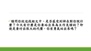 請問你從這段經文中，是否感受到神在對你說什
麼？今天有什麼是你要站出來為主作見證的？即
使是要付出很大的代價，你有勇氣站出來嗎？
 