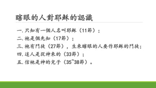 瞎眼的人對耶穌的認識
一.只知有一個人名叫耶穌（11節）；
二.祂是個先知（17節）；
三.祂有門徒（27節），生來瞎眼的人要作耶穌的門徒；
四.這人是從神來的（33節）；
五.信祂是神的兒子（35~38節）。
 