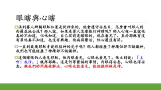 眼瞎與心瞎
法利賽人辯稱耶穌如果是從神來的，就會遵守安息日，怎麼會叫那人到
西羅亞池去洗？那人說，如果是罪人怎麼能行神蹟呢？那人心裡一直說他
真的不知道，但他知道，自己從前是瞎眼的，現在看見了。至於耶穌有沒
有罪他真不知道，也沒有興趣，他病得醫治，但心還沒有開。
一直到最後耶穌才說你信神的兒子嗎？那人都經歷了神蹟但卻不認識神，
我們也可能經歷了神蹟卻不認識神。
這個瞎眼的人看見耶穌，他肉眼看見，心眼也看見了。他立刻說：「主
啊！我信。」就拜耶穌。這是何等蒙福的事情，肉眼得安息，心眼也得安
息。願我們的問題被解決，心眼也能看見，能認識耶穌是神。
 