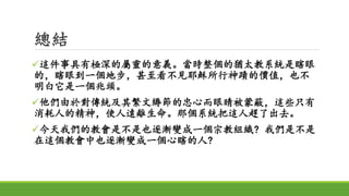 總結
這件事具有極深的屬靈的意義。當時整個的猶太教系統是瞎眼
的，瞎眼到一個地步，甚至看不見耶穌所行神蹟的價值，也不
明白它是一個兆頭。
他們由於對傳統及其繁文縟節的忠心而眼睛被蒙蔽，這些只有
消耗人的精神，使人遠離生命。那個系統把這人趕了出去。
今天我們的教會是不是也逐漸變成一個宗教組織? 我們是不是
在這個教會中也逐漸變成一個心瞎的人?
 
