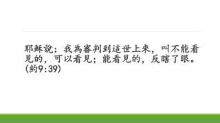 耶穌說：我為審判到這世上來，叫不能看
見的，可以看見；能看見的，反瞎了眼。
(約9:39)
 