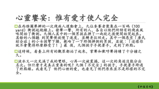 心靈饗宴: 惟有愛才使人完全
在西雅圖舉辦的一次殘疾人運動會上，九位參賽者聚集在一百碼（100
yard）衝刺起跑線上。槍聲一響，所有的人，各自以他們所特有的殘疾風
味開始了衝刺。九個人其中的一個男孩在摔了一兩跤之後便開始哭起來。
其餘的八個聽 到哭聲便放慢了速度，並轉身往回走。其中一個患有「唐氏
綜合症」的小女孩彎下腰，親吻了一下那個摔倒的男孩，並說︰「這樣你
就不會覺得那麼難受了！」最 後，九個孩子手挽著手，走到了終點。
這時候，看臺上所有的觀眾都站了起來，掌聲和歡呼聲持續了十分鐘之
久。
淚水又一次充滿了我的雙眼，心再一次被震撼，這一次的角逐沒能分出
名次。但什麼才是真正重要的呢？九個「不完全」的孩子，手挽著手跨過
了終點線。我看見了 他們心裡的愛，也看見了他們原來並不是那樣的不完
全。
《中信月刊》
 