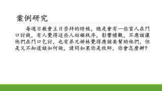 案例研究
每週日教會主日崇拜的時候，總是會有一些盲人在門
口討錢，有人覺得這些人妨礙秩序，影響瞻觀，不應該讓
他們在門口乞討，也有弟兄姊妹覺得應該要幫助他們，但
是又不知道該如何做，請問如果你是牧師，你會怎麼辦?
 