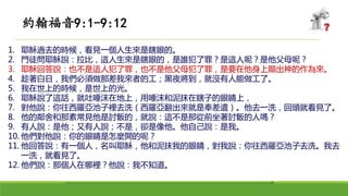 1. 耶穌過去的時候，看見一個人生來是瞎眼的。
2. 門徒問耶穌說：拉比，這人生來是瞎眼的，是誰犯了罪？是這人呢？是他父母呢？
3. 耶穌回答說：也不是這人犯了罪，也不是他父母犯了罪，是要在他身上顯出神的作為來。
4. 趁著白日，我們必須做那差我來者的工；黑夜將到，就沒有人能做工了。
5. 我在世上的時候，是世上的光。
6. 耶穌說了這話，就吐唾沫在地上，用唾沫和泥抹在瞎子的眼睛上，
7. 對他說：你往西羅亞池子裡去洗（西羅亞翻出來就是奉差遣）。他去一洗，回頭就看見了。
8. 他的鄰舍和那素常見他是討飯的，就說：這不是那從前坐著討飯的人嗎？
9. 有人說：是他；又有人說；不是，卻是像他。他自己說：是我。
10. 他們對他說：你的眼睛是怎麼開的呢？
11. 他回答說：有一個人，名叫耶穌，他和泥抹我的眼睛，對我說：你往西羅亞池子去洗。我去
一洗，就看見了。
12. 他們說：那個人在哪裡？他說：我不知道。
約翰福音9:1-9:12
 