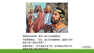 耶穌過去的時候，看見一個人生來是瞎眼的。
門徒問耶穌說：「拉比，這人生來是瞎眼的，是誰犯了罪？
是這人呢？是他父母呢？」
耶穌回答說：「也不是這人犯了罪，也不是他父母犯了罪，
是要在他身上顯出神的作為來。」(約9:1-3)
 