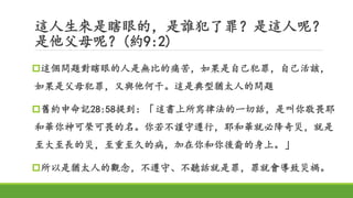 這人生來是瞎眼的，是誰犯了罪？是這人呢？
是他父母呢？(約9:2)
這個問題對瞎眼的人是無比的痛苦，如果是自己犯罪，自己活該，
如果是父母犯罪，又與他何干。這是典型猶太人的問題
舊約申命記28:58提到：「這書上所寫律法的一切話，是叫你敬畏耶
和華你神可榮可畏的名。你若不謹守遵行，耶和華就必降奇災，就是
至大至長的災，至重至久的病，加在你和你後裔的身上。」
所以是猶太人的觀念，不遵守、不聽話就是罪，罪就會導致災禍。
 
