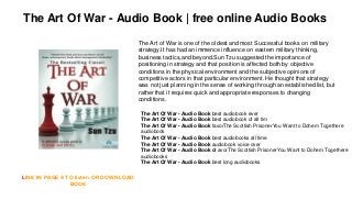 The Art of War is one of the oldest and most Successful books on military
strategy.It has had an immence influence on eastern military thinking,
business tactics,and beyond.Sun Tzu suggested the importance of
positioning in strategy and that position is affected both by objective
conditions in the physical environment and the subjective opinions of
competitive actors in that particular environment. He thought that strategy
was not just planning in the sense of working through an established list, but
rather that it requires quick and appropriate responses to changing
conditions.
LINK IN PAGE 4 TO listen OR DOWNLOAD
BOOK
The Art Of War - Audio Book | free online Audio Books
The Art Of War - Audio Book best audiobook ever
The Art Of War - Audio Book best audiobook of all tim
The Art Of War - Audio Book favorThe Scottish PrisonerYou Want to Dohem Togethere
audiobook
The Art Of War - Audio Book best audiobooks all time
The Art Of War - Audio Book audiobook voice over
The Art Of War - Audio Book of avorThe Scottish PrisonerYou Want to Dohem Togethere
audiobooks
The Art Of War - Audio Book best long audiobooks
 
