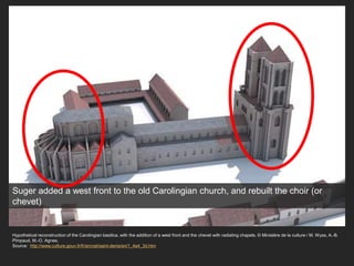 Hypothetical reconstruction of the Carolingian basilica, with the addition of a west front and the chevet with radiating chapels. © Ministère de la culture / M. Wyss, A.-B.
Pimpaud, M.-O. Agnes.
Source: http://www.culture.gouv.fr/fr/arcnat/saint-denis/en/1_4a4_3d.htm
Suger added a west front to the old Carolingian church, and rebuilt the choir (or
chevet)
 