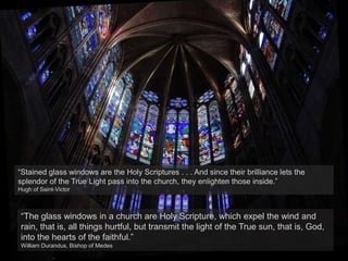 “Stained glass windows are the Holy Scriptures . . . And since their brilliance lets the
splendor of the True Light pass into the church, they enlighten those inside.”
Hugh of Saint-Victor
“The glass windows in a church are Holy Scripture, which expel the wind and
rain, that is, all things hurtful, but transmit the light of the True sun, that is, God,
into the hearts of the faithful.”
William Durandus, Bishop of Medes
 