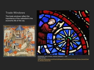 Trade Windows
The trade windows reflect the
importance of the cathedral to the
economic life of the city
Wheelwright, Story of Noah, Chartres Cathedral, c. 1220
Image sources:
http://www.paradoxplace.com/Photo%20Pages/France/Chartres/Chartres_Window_Donors/Chartr
es_Window_Donors.htm
 