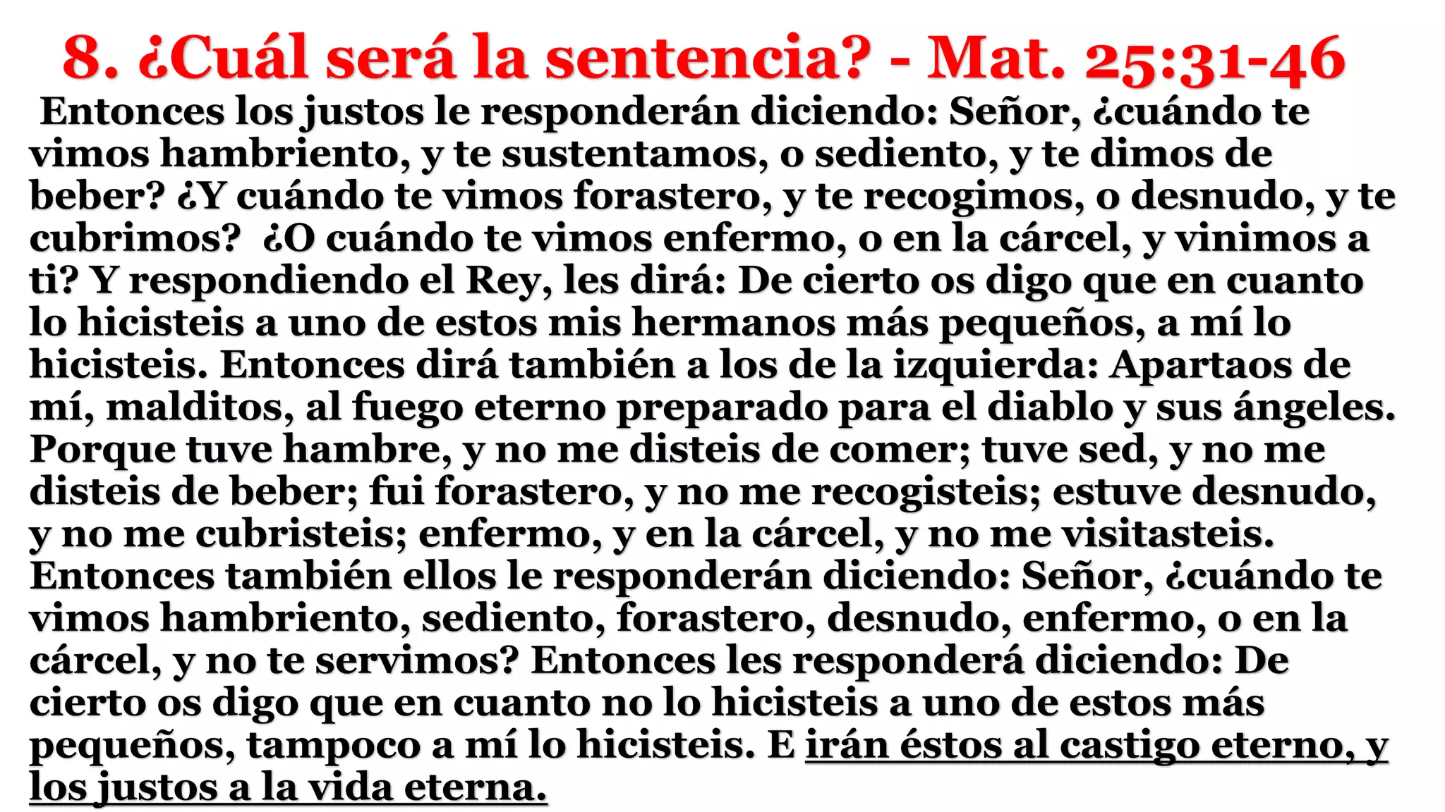 8. ¿Cuál será la sentencia? - Mat. 25:31-46
Entonces los justos le responderán diciendo: Señor, ¿cuándo te
vimos hambriento, y te sustentamos, o sediento, y te dimos de
beber? ¿Y cuándo te vimos forastero, y te recogimos, o desnudo, y te
cubrimos? ¿O cuándo te vimos enfermo, o en la cárcel, y vinimos a
ti? Y respondiendo el Rey, les dirá: De cierto os digo que en cuanto
lo hicisteis a uno de estos mis hermanos más pequeños, a mí lo
hicisteis. Entonces dirá también a los de la izquierda: Apartaos de
mí, malditos, al fuego eterno preparado para el diablo y sus ángeles.
Porque tuve hambre, y no me disteis de comer; tuve sed, y no me
disteis de beber; fui forastero, y no me recogisteis; estuve desnudo,
y no me cubristeis; enfermo, y en la cárcel, y no me visitasteis.
Entonces también ellos le responderán diciendo: Señor, ¿cuándo te
vimos hambriento, sediento, forastero, desnudo, enfermo, o en la
cárcel, y no te servimos? Entonces les responderá diciendo: De
cierto os digo que en cuanto no lo hicisteis a uno de estos más
pequeños, tampoco a mí lo hicisteis. E irán éstos al castigo eterno, y
los justos a la vida eterna.
 