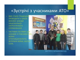 • ВЖЕ СТАЛО ТРАДИЦІЄЮ
ПРОВОДИТИ У ШКОЛІ
ВИХОВНІ ЗАХОДИ
НАЦІОНАЛЬНО-
ПАТРІОТИЧНОГО
СПРЯМУВАННЯ.
• ЧАСТИМИ ГОСТЯМИ ЦИХ
ЗАХОДІВ, Є УЧАСНИКИ АТО,
ВОЇНИ-
ІНТЕРНАЦІОНАЛІСТИ,
ВЕТЕРАНИ ВІЙНИ, ЖИТЕЛІ
СЕЛА.
«Зустрічі з учасниками АТО»
ЗУСТРІЧ З БЛАЖКОМ В.Д.
 