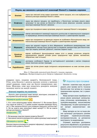 9
àãðàðíèõ íàóê, îõîðîíè çäîðîâ’ÿ, áіîòåõíîëîãії òîùî.
Óòіì, õî÷à áіîëîãіÿ і äîñÿãëà çíà÷íèõ óñïіõіâ ó âèâ÷åííі
æèâîї ïðèðîäè, ïåðåä íåþ ùå áàãàòî íåâèðіøåíèõ ïðî-
áëåì. Ìîæëèâî, ñàìå âàì ïîùàñòèòü ðîçêðèòè íåâіäîìі
òàєìíèöі æèòòÿ íà íàøіé ïëàíåòі.
Ключові терміни та поняття:
біологія, рівні організації живої матерії, моніторинг, описовий та
експериментальний методи, моделювання.
Ïåðåâіðòå çäîáóòі çíàííÿ
1. Хто і коли запропонував термін «біологія»? 2. Які основні біоло-
гічні науки ви знаєте? 3. З якими іншими науками взаємодіє біоло-
гія? 4. Яке значення біології для існування людського суспільства?
5. Які ви знаєте рівні організації живої матерії? 6. Які ви знаєте
методи досліджень у біології?
Ïîìіðêóéòå
1. Які винаходи людства сприяли розвитку біології?
2. Чим можна пояснити різноманітність рівнів організації живої матерії?
Îáãîâîðіòü ó ãðóïàõ
Використовуючи різноманітні джерела інформації, схарактеризуйте
основні етапи розвитку біології.
Êîðîòêî ïðî ãîëîâíåÊîðîòêî ïðî ãîëîâíå
Біологія – комплекс наук, які дослі-
джують різні прояви життя. Сучасна
біологія має тісні зв’язки як з іншими
природничими науками, так і з гумані-
тарними.
Жива матерія може перебувати на
різних рівнях організації: молекуляр-
ному, клітинному, організмовому, по-
пуляційно-видовому, екосистемному
і біосферному. Усі рівні організації жи-
вої матерії взаємопов’язані між
собою.
Живу матерію на тих чи інших рів-
нях організації досліджують різними
методами: порівняльно-описовим,
експериментальним, за допомогою
моніторингу та моделювання.
Отримані внаслідок досліджень
результати обробляють за допомогою
уматематично-статистичного аналізу.
Науки, що виникли в результаті взаємодії біології з іншими науками
Біохімія
наука про хімічний склад живих організмів і хімічні процеси, які в них відбуваються;
виникла унаслідок взаємодії біології з хімією
Біофізика
наука про фізичні процеси, які перебігають у біологічних системах різного рівня
організації та про вплив на біологічні об’єкти різних фізичних чинників; виникла
внаслідок взаємодії біології з фізикою
Біогеографія наука про поширення живих організмів; результат взаємодії біології з географією
Соціоекологія
вивчає закономірності взаємодії людського суспільства та навколишнього природно-
го середовища; виникла внаслідок взаємодії екології з гуманітарними науками
Антропологія
наука про походження та еволюцію людини як особливого біосоціального виду; ви-
никла внаслідок взаємодії біології людини з гуманітарними науками
Медицина
наука про здоров’я людини та його збереження, запобігання захворюванням, самі
захворювання, методи їхньої діагностики та лікування; використовує дані біологічних
наук про людину (анатомії, фізіології, генетики людини тощо)
Космічна
біологія
вивчає особливості функціонування живих істот в умовах космічних апаратів;
сформувалася завдяки успіхам різних природничих наук (фізики, математики,
кібернетики, хімії та інших)
Біоніка
досліджує особливості будови та життєдіяльності організмів з метою створення
різних технічних систем і приладів
Радіобіологія
наука про вплив різних видів іонізуючого випромінювання на живі системи різних
рівнів
Ìàë. 5. Ïðèêëàäè âçàєìîçâ’ÿçêіâ áіîëîãії ç іíøèìè íàóêàìè.
Çàâäàííÿ. Âèêîðèñòîâóþ÷è ðіçíі äæåðåëà іíôîðìàöії, äîïîâíіòü ñõåìó
Право для безоплатного розміщення підручника в мережі Інтернет має
Міністерство освіти і науки України http://mon.gov.ua/ та Інститут модернізації змісту освіти https://imzo.gov.ua
 