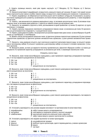 150 Тема 5
9. Назвіть прізвище вченого, який увів термін «мутації»: а) Г. Мендель; б) Т.Х. Морган; в) У. Бетсон;
г) Г. де Фріз.
10. Зазначте властивості модифікацій: а) відсутність нижнього порогу дії чинника; б) один і той самий чинник
може спричиняти різні зміни в особин певного виду; в) відсутність пристосувального значення; г) визначеність.
11. Назвіть модифікації, які зберігаються протягом усього життя особини: а) будь-які; б) виникають на раніш-
ніх етапах індивідуального розвитку; в) виникають на пізніх етапах індивідуального розвитку; г) таких модифіка-
цій не існує.
12. Укажіть, чим визначається довжина варіаційного ряду: а) впливом регуляторних генів; б) впливом поза-
ядерних генів; в) впливом умов довкілля; г) здатністю певного алеля до мутаційних змін.
13. Зазначте, як називають сукупність генів, розташованих в одній хромосомі: а) геном; б) каріотип; в) група
зчеплення; г) плазміда.
14. Назвіть причину порушення зчепленого успадкування певних ознак: а) множинна дія генів; б) кросинго-
вер; в) цитоплазматична спадковість; г) розщеплення ознак.
15. Назвіть схрещування особин, які розрізняються різними варіантами двох ознак: а) моногібридне; б) дигіб-
ридне; в) тригібридне; г) полігібридне.
16. Вкажіть місце розташування алельних генів: а) ідентичні ділянки гомологічних хромосом; б) різні ділянки
гомологічних хромосом; в) ідентичні ділянки негомологічних хромосом; г) різні ділянки негомологічних хромо-
сом.
17. Зазначте, чому дорівнює кількість груп зчеплення в каріотипі організмів певного виду: а) кількості хромо-
сом в гаплоїдному наборі; б) кількості хромосом у диплоїдному наборі; в) кількості статевих хромосом; г) кіль-
кості аутосом.
18. Визначте умови, за яких усі варіанти генотипу проявляються у фенотипі гібридних особин: а) повне до-
мінування; б) проміжний характер успадкування; в) множинна дія генів; г) взаємодія неалельних генів.
Утворіть логічні пари
19. Визначте, яким типам моногібридних схрещувань у разі проміжного характеру успадкування відповіда-
ють ті чи інші варіанти розщеплення за генотипом.
1 АА × аа
2 Аа × аа
3 Аа × Аа
А 1 : 1
Б 3 : 1
В 1 : 2 : 1
Г розщеплення не спостерігають
20. Визначте, яким типам моногібридних схрещувань у разі повного домінування відповідають ті чи інші ва-
ріанти розщеплення за генотипом.
1 АА × аа
2 Аа × аа
3 Аа × Аа
А 1 : 1
Б 3 : 1
В 1 : 2 : 1
Г розщеплення не спостерігають
21. Визначте, яким типам моногібридних схрещувань у разі проміжного характеру успадкування відповіда-
ють такі варіанти розщеплення за фенотипом.
1 АА × аа
2 Аа × аа
3 Аа × Аа
А 1 : 1
Б 1 : 2 : 1
В розщеплення не спостерігають
Г 3 : 1
22. Визначте, яким типам моногібридних схрещувань у разі повного домінування відповідають такі варіанти
розщеплення за фенотипом.
1 АА × аа
2 Аа × аа
3 Аа × Аа
А 1 : 1
Б 3 : 1
В 1 : 2 : 1
Г розщеплення не спостерігають
23. Установіть відповідність між різними видами мінливості та притаманними їм властивостями.
1 модифікаційна
2 мутаційна
3 комбінативна
А набуті ознаки можуть успадковуватися
Б нові варіанти поєднання алелів у генотипі нащадків
В одночасний прояв усіх алельних генів у фенотипі
Г набуті зміни можуть зникати протягом життя особини
24. Установіть відповідність між видами мутагенів та їхніми прикладами.
1 хімічні
2 фізичні
3 біологічні
А ультрафіолетові промені
Б мобільні групи нуклеотидів, здатні переміщуватись у межах хромосоми
В віруси
Г газ іприт
Право для безоплатного розміщення підручника в мережі Інтернет має
Міністерство освіти і науки України http://mon.gov.ua/ та Інститут модернізації змісту освіти https://imzo.gov.ua
 