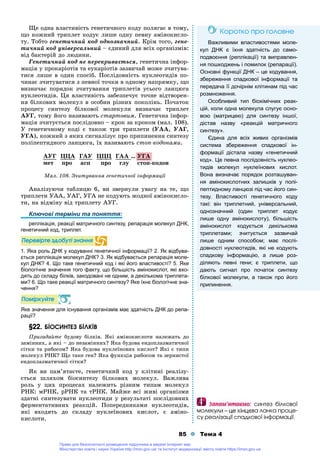 85 Тема 4
Ùå îäíà âëàñòèâіñòü ãåíåòè÷íîãî êîäó ïîëÿãàє â òîìó,
ùî êîæíèé òðèïëåò êîäóє ëèøå îäíó ïåâíó àìіíîêèñëî-
òó. Òîáòî ãåíåòè÷íèé êîä îäíîçíà÷íèé. Êðіì òîãî, ãåíå-
òè÷íèé êîä óíіâåðñàëüíèé – єäèíèé äëÿ âñіõ îðãàíіçìіâ:
âіä áàêòåðіé äî ëþäèíè.
Ãåíåòè÷íèé êîä íå ïåðåêðèâàєòüñÿ, ãåíåòè÷íà іíôîð-
ìàöіÿ ó ïðîêàðіîòіâ òà åóêàðіîòіâ çàçâè÷àé ìîæå ç÷èòóâà-
òèñÿ ëèøå â îäèí ñïîñіá. Ïîñëіäîâíіñòü íóêëåîòèäіâ ïî-
÷èíàє ç÷èòóâàòèñÿ ç ïåâíîї òî÷êè â îäíîìó íàïðÿìêó, ùî
âèçíà÷àє ïîðÿäîê ç÷èòóâàííÿ òðèïëåòіâ óñüîãî ëàíöþãà
íóêëåîòèäіâ. Öÿ âëàñòèâіñòü çàáåçïå÷óє òî÷íå âіäòâîðåí-
íÿ áіëêîâèõ ìîëåêóë â îñîáèí ðіçíèõ ïîêîëіíü. Ïî÷àòîê
ïðîöåñó ñèíòåçó áіëêîâîї ìîëåêóëè âèçíà÷àє òðèïëåò
ÀÓÃ, òîìó éîãî íàçèâàþòü ñòàðòîâèì. Ãåíåòè÷íà іíôîð-
ìàöіÿ ç÷èòóєòüñÿ ïîñëіäîâíî – êðîê çà êðîêîì (ìàë. 108).
Ó ãåíåòè÷íîìó êîäі є òàêîæ òðè òðèïëåòè (ÓÀÀ, ÓÀÃ,
ÓÃÀ), êîæíèé ç ÿêèõ ñèãíàëіçóє ïðî ïðèïèíåííÿ ñèíòåçó
ïîëіïåïòèäíîãî ëàíöþãà, їõ íàçèâàþòü ñòîï-êîäîíàìè.
ÀÓÃ ÖÖÀ ÃÀÓ ÖÖÖ ÃÀÀ …
ìåò ïðî àñï ïðî ãëó ñòîï-êîäîí
Ìàë. 108. Ç÷èòóâàííÿ ãåíåòè÷íîї іíôîðìàöії
Àíàëіçóþ÷è òàáëèöþ 6, âè çâåðíóëè óâàãó íà òå, ùî
òðèïëåòè ÓÀÀ, ÓÀÃ, ÓÃÀ íå êîäóþòü æîäíîї àìіíîêèñëî-
òè, íà âіäìіíó âіä òðèïëåòó ÀÓÃ.
Ключові терміни та поняття:
реплікація, реакції матричного синтезу, репарація молекул ДНК,
генетичний код, триплет.
Ïåðåâіðòå çäîáóòі çíàííÿ
1. Яка роль ДНК у кодуванні генетичної інформації? 2. Як відбува-
ється реплікація молекул ДНК? 3. Як відбувається репарація моле-
кул ДНК? 4. Що таке генетичний код і які його властивості? 5. Яке
біологічне значення того факту, що більшість амінокислот, які вхо-
дять до складу білків, закодовані не одним, а декількома триплета-
ми? 6. Що таке реакції матричного синтезу? Яке їхнє біологічне зна-
чення?
Ïîìіðêóéòå
Яке значення для існування організмів має здатність ДНК до репа-
рації?
§22.§22. ÁІÎÑÈÍÒÅÇ ÁІËÊІÂ
Ïðèãàäàéòå áóäîâó áіëêіâ. ßêі àìіíîêèñëîòè íàëåæàòü äî
çàìіííèõ, à ÿêі – äî íåçàìіííèõ? ßêà áóäîâà åíäîïëàçìàòè÷íîї
ñіòêè òà ðèáîñîì? ßêà áóäîâà íóêëåїíîâèõ êèñëîò? ßêі є òèïè
ìîëåêóë ÐÍÊ? Ùî òàêå ãåí? ßêà ôóíêöіÿ ðèáîñîì òà çåðíèñòîї
åíäîïëàçìàòè÷íîї ñіòêè?
ßê âè ïàì’ÿòàєòå, ãåíåòè÷íèé êîä ó êëіòèíі ðåàëіçó-
єòüñÿ øëÿõîì áіîñèíòåçó áіëêîâèõ ìîëåêóë. Âàæëèâà
ðîëü ó öèõ ïðîöåñàõ íàëåæèòü ðіçíèì òèïàì ìîëåêóë
ÐÍÊ: ìÐÍÊ, ðÐÍÊ òà òÐÍÊ. Ìàéæå âñі æèâі îðãàíіçìè
çäàòíі ñèíòåçóâàòè íóêëåîòèäè ó ðåçóëüòàòі ïîñëіäîâíèõ
ôåðìåíòàòèâíèõ ðåàêöіé. Ïîïåðåäíèêàìè íóêëåîòèäіâ,
ÿêі âõîäÿòü äî ñêëàäó íóêëåїíîâèõ êèñëîò, є àìіíî-
êèñëîòè.
ÓÃÀ
Êîðîòêî ïðî ãîëîâíå
Важливими властивостями моле-
кул ДНК є їхня здатність до само-
подвоєння (реплікації) та виправлен-
ня пошкоджень і помилок (репарації).
Основні функції ДНК – це кодування,
збереження спадкової інформації та
передача її дочірнім клітинам під час
розмноження.
Особливий тип біохімічних реак-
цій, коли одна молекула слугує осно-
вою (матрицею) для синтезу іншої,
дістав назву «реакцій матричного
синтезу».
Єдина для всіх живих організмів
система збереження спадкової ін-
формації дістала назву «генетичний
код». Це певна послідовність нуклео-
тидів молекул нуклеїнових кислот.
Вона визначає порядок розташуван-
ня амінокислотних залишків у полі-
пептидному ланцюзі під час його син-
тезу. Властивості генетичного коду
такі: він триплетний, універсальний,
однозначний (один триплет кодує
лише одну амінокислоту), більшість
амінокислот кодується декількома
триплетами; зчитується зазвичай
лише одним способом; має послі-
довності нуклеотидів, які не кодують
спадкову інформацію, а лише роз-
діляють певні гени; є триплети, що
дають сигнал про початок синтезу
білкової молекули, а також про його
припинення.
Çàïàì’ÿòàºìî: ñèíòåç áіëêîâîї
ìîëåêóëè – öå êіíöåâà ëàíêà ïðîöå-
ñó ðåàëіçàöії ñïàäêîâîї іíôîðìàöії.
Право для безоплатного розміщення підручника в мережі Інтернет має
Міністерство освіти і науки України http://mon.gov.ua/ та Інститут модернізації змісту освіти https://imzo.gov.ua
 