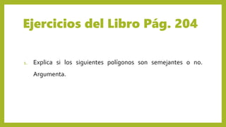 Ejercicios del Libro Pág. 204
1. Explica si los siguientes polígonos son semejantes o no.
Argumenta.
 
