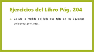 Ejercicios del Libro Pág. 204
2. Calcula la medida del lado que falta en los siguientes
polígonos semejantes.
 