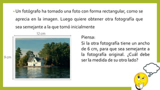 • Un fotógrafo ha tomado una foto con forma rectangular, como se
aprecia en la imagen. Luego quiere obtener otra fotografía que
sea semejante a la que tomó inicialmente
Si la otra fotografía tiene un ancho
de 6 cm, para que sea semejante a
la fotografía original. ¿Cuál debe
ser la medida de su otro lado?
Piensa:
 