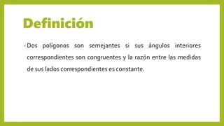 Definición
• Dos polígonos son semejantes si sus ángulos interiores
correspondientes son congruentes y la razón entre las medidas
de sus lados correspondientes es constante.
 