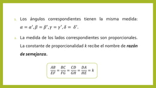 1. Los ángulos correspondientes tienen la misma medida:
𝛼 = 𝛼′, 𝛽 = 𝛽′, 𝛾 = 𝛾′, 𝛿 = 𝛿′.
2. La medida de los lados correspondientes son proporcionales.
La constante de proporcionalidad k recibe el nombre de razón
de semejanza.
𝐴𝐵
𝐸𝐹
=
𝐵𝐶
𝐹𝐺
=
𝐶𝐷
𝐺𝐻
=
𝐷𝐴
𝐻𝐸
= 𝑘
 