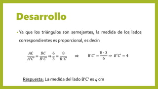 Desarrollo
• Ya que los triángulos son semejantes, la medida de los lados
correspondientes es proporcional, es decir:
𝐴𝐶
𝐴′ 𝐶′
=
𝐵𝐶
𝐵′ 𝐶′
⇒
6
3
=
8
𝐵′ 𝐶′
𝐵´𝐶´ =
8 ∙ 3
6
⇒ 𝐵′ 𝐶′ = 4⇒
Respuesta: La medida del lado B’C’ es 4 cm
 