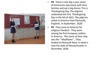 • P8 There is one day a year when
all Americans stay home with their
families and eat a big dinner. This is
Thanksgiving Day. The pilgrims
celebrated the first. Thanksgiving
Day in the fall of 1621. The pilgrims
sailed to America from Plymouth,
England , in September , 1620.
• P9 They came to America for
religious freedom . They were
among the first European settlers
in America . The name of their ship
was the “ Mayflower” . They
landed at Plymouth Rock, in what is
now the state of Massachusetts in
December, 1620.
 