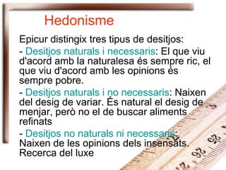 Hedonisme
Epicur distingix tres tipus de desitjos:
- Desitjos naturals i necessaris: El que viu
d'acord amb la naturalesa és sempre ric, el
que viu d'acord amb les opinions és
sempre pobre.
- Desitjos naturals i no necessaris: Naixen
del desig de variar. És natural el desig de
menjar, però no el de buscar aliments
refinats
- Desitjos no naturals ni necessaris:
Naixen de les opinions dels insensats.
Recerca del luxe
 