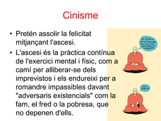 Cinisme
• Pretén assolir la felicitat
mitjançant l'ascesi.
• L'ascesi és la pràctica contínua
de l'exercici mental i físic, com a
camí per alliberar-se dels
imprevistos i els endureixi per a
romandre impassibles davant
"adversaris existencials" com la
fam, el fred o la pobresa, que
no depenen d'ells.
 