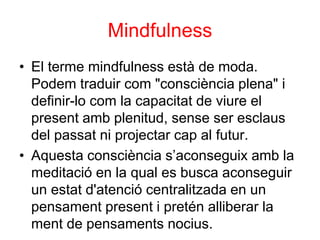 Mindfulness
• El terme mindfulness està de moda.
Podem traduir com "consciència plena" i
definir-lo com la capacitat de viure el
present amb plenitud, sense ser esclaus
del passat ni projectar cap al futur.
• Aquesta consciència s’aconseguix amb la
meditació en la qual es busca aconseguir
un estat d'atenció centralitzada en un
pensament present i pretén alliberar la
ment de pensaments nocius.
 