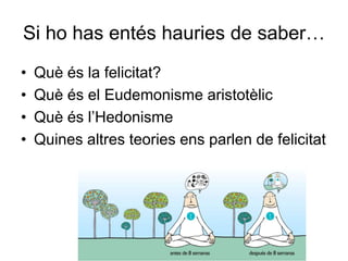Si ho has entés hauries de saber…
• Què és la felicitat?
• Què és el Eudemonisme aristotèlic
• Què és l’Hedonisme
• Quines altres teories ens parlen de felicitat
 