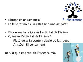 • L’home és un Ser social
• La felicitat no és un estat sino una activitat
• El que ens fa feliços és l'activitat de l'ànima
• Quina és l'activitat de l'ànima?
Plató deia: La contemplació de les Idees
Aristòtil: El pensament
R: Allò què es propi de l’esser humà.
 